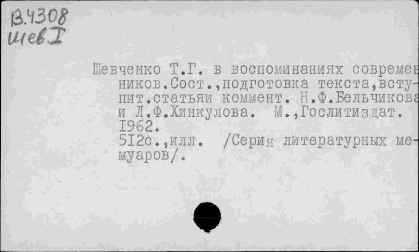 ﻿е.чзс$
Шевченко Т.Г. в воспоминаниях совреме ников.Сост.»подготовка текста,всту пит.статьяи коммент. Н.Ф.Бельчиков и Л.Ф.Хинкулова. М.»Гослитиздат. 1962.
512с.,илл. /Серия литературных ме муаров/.